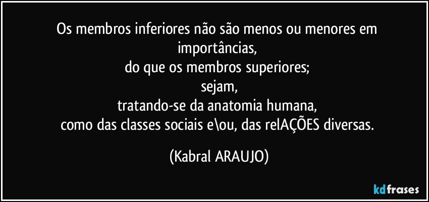 Os membros inferiores não são menos ou menores em 
importâncias, 
do que os membros superiores; 
sejam,
tratando-se da anatomia humana, 
como das classes sociais e\ou, das relAÇÕES diversas. (KABRAL ARAUJO)