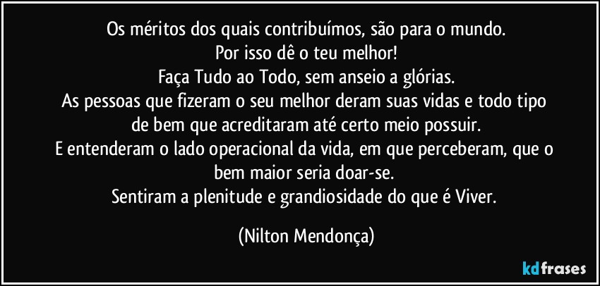 Os méritos dos quais contribuímos, são para o mundo.
Por isso dê o teu melhor!
Faça Tudo ao Todo, sem anseio a glórias.
As pessoas que fizeram o seu melhor deram suas vidas e todo tipo de bem que acreditaram até certo meio possuir.
E entenderam o lado operacional da vida, em que perceberam, que o bem maior seria doar-se. 
Sentiram a plenitude e grandiosidade do que é Viver. (Nilton Mendonça)