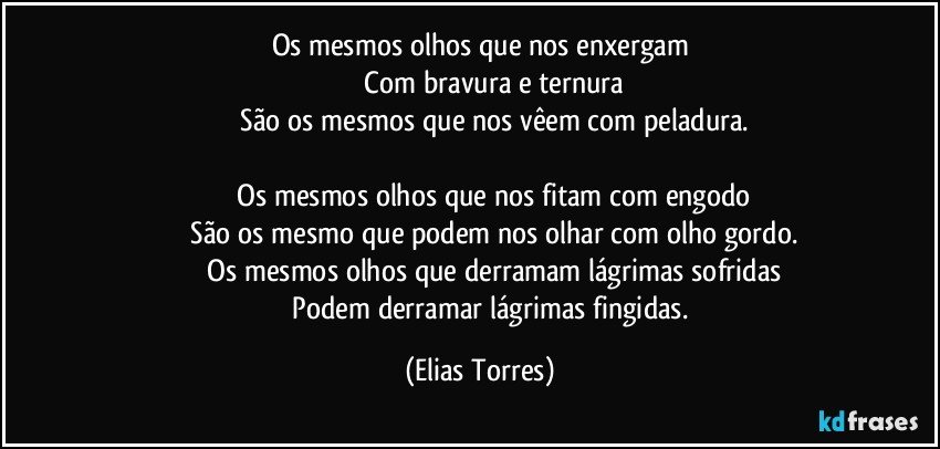 Os mesmos olhos que nos enxergam
              Com bravura e ternura
              São os mesmos que nos vêem com peladura.

              Os mesmos olhos que nos fitam com engodo
              São os mesmo que podem nos olhar com olho gordo.
              Os mesmos olhos que derramam lágrimas sofridas
              Podem derramar lágrimas fingidas. (Elias Torres)