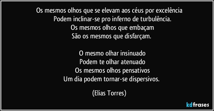 Os mesmos olhos que se elevam aos céus por excelência
              Podem inclinar-se pro inferno de turbulência.
              Os mesmos olhos que embaçam
              São os mesmos que disfarçam. 

              O mesmo olhar insinuado
              Podem te olhar atenuado
              Os mesmos olhos pensativos
              Um dia podem tornar-se dispersivos. (Elias Torres)