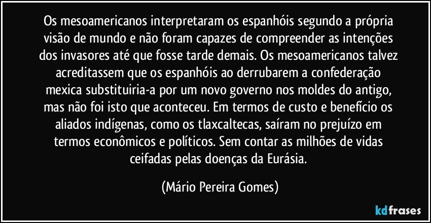 Os mesoamericanos interpretaram os espanhóis segundo a própria visão de mundo e não foram capazes de compreender as intenções dos invasores até que fosse tarde demais. Os mesoamericanos talvez acreditassem que os espanhóis ao derrubarem a confederação mexica substituiria-a por um novo governo nos moldes do antigo, mas não foi isto que aconteceu. Em termos de custo e benefício os aliados indígenas, como os tlaxcaltecas, saíram no prejuízo em termos econômicos e políticos. Sem contar as milhões de vidas ceifadas pelas doenças da Eurásia. (Mário Pereira Gomes)