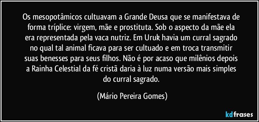 Os mesopotâmicos cultuavam a Grande Deusa que se manifestava de forma tríplice: virgem, mãe e prostituta. Sob o aspecto da mãe ela era representada pela vaca nutriz. Em Uruk havia um curral sagrado no qual tal animal ficava para ser cultuado e em troca transmitir suas benesses para seus filhos. Não é por acaso que milênios depois a Rainha Celestial da fé cristã daria à luz numa versão mais simples do curral sagrado. (Mário Pereira Gomes)