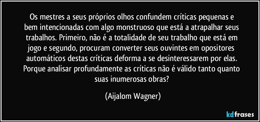 Os mestres a seus próprios olhos confundem críticas pequenas e bem intencionadas com algo monstruoso que está a atrapalhar seus trabalhos. Primeiro, não é a totalidade de seu trabalho que está em jogo e segundo, procuram converter seus ouvintes em opositores automáticos destas críticas deforma a se desinteressarem por elas. Porque analisar profundamente as críticas não é válido tanto quanto suas inumerosas obras? (Aijalom Wagner)