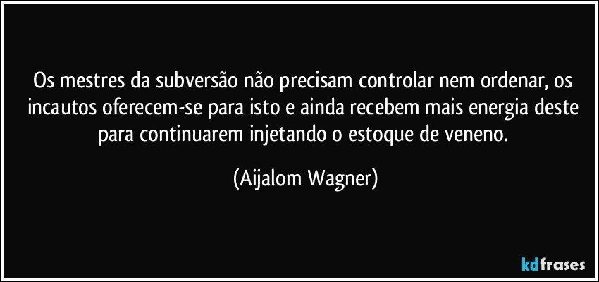 Os mestres da subversão não precisam controlar nem ordenar, os incautos oferecem-se para isto e ainda recebem mais energia deste para continuarem injetando o estoque de veneno. (Aijalom Wagner)