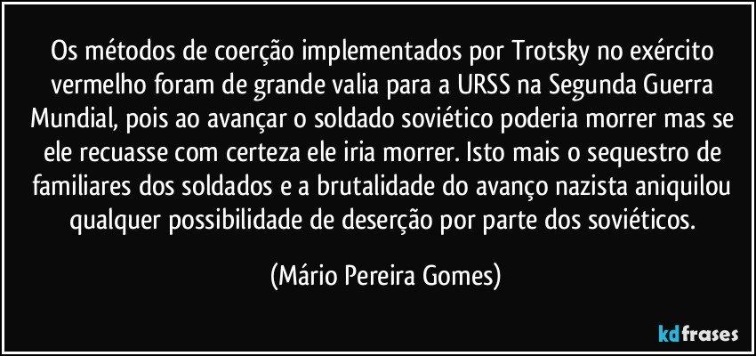 Os métodos de coerção implementados por Trotsky no exército vermelho foram de grande valia para a URSS na Segunda Guerra Mundial, pois ao avançar o soldado soviético poderia morrer mas se ele recuasse com certeza ele iria morrer. Isto mais o sequestro de familiares dos soldados e a brutalidade do avanço nazista aniquilou qualquer possibilidade de deserção por parte dos soviéticos. (Mário Pereira Gomes)