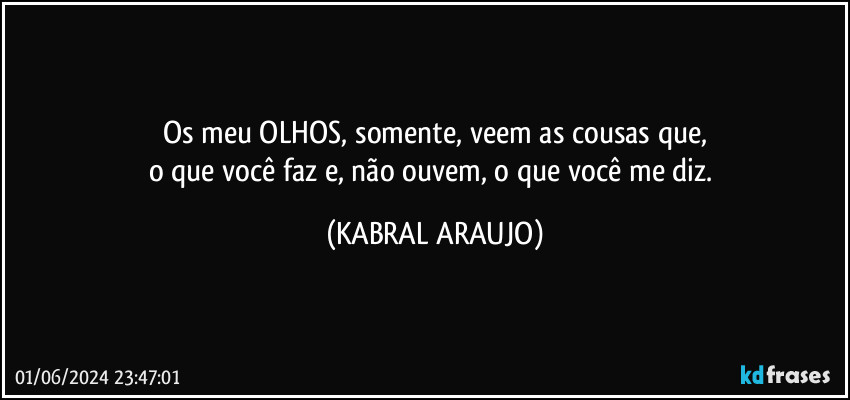 Os meu OLHOS, somente, veem as cousas que,
o que você faz e, não ouvem, o que você me diz. (KABRAL ARAUJO)