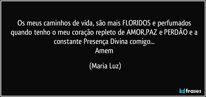 Os meus caminhos de vida, são mais FLORIDOS e perfumados quando tenho o meu coração repleto de AMOR,PAZ e PERDÃO e a constante Presença Divina comigo...  
Amem (Maria Luz)