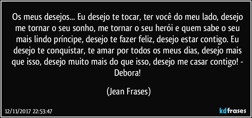 Os meus desejos... Eu desejo te tocar, ter você do meu lado, desejo me tornar o seu sonho, me tornar o seu herói e quem sabe o seu mais lindo príncipe, desejo te fazer feliz, desejo estar contigo. Eu desejo te conquistar, te amar por todos os meus dias, desejo mais que isso, desejo muito mais do que isso, desejo me casar contigo! - Debora! (Jean Frases)