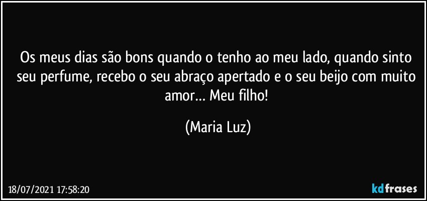 Os meus dias são bons quando o tenho ao meu lado, quando sinto seu perfume, recebo o seu abraço apertado e o seu beijo com muito amor… Meu filho! (Maria Luz)