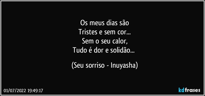 Os meus dias são
Tristes e sem cor...
Sem o seu calor,
Tudo é dor e solidão... (Seu sorriso - Inuyasha)