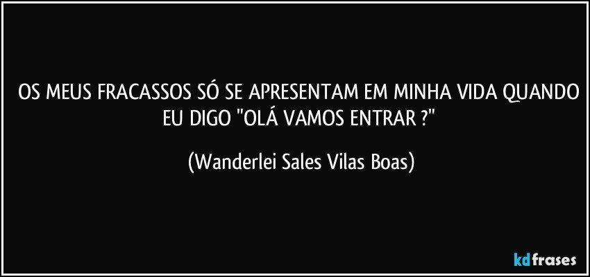 OS MEUS FRACASSOS SÓ SE APRESENTAM EM MINHA VIDA QUANDO EU DIGO "OLÁ VAMOS ENTRAR ?" (Wanderlei Sales Vilas Boas)