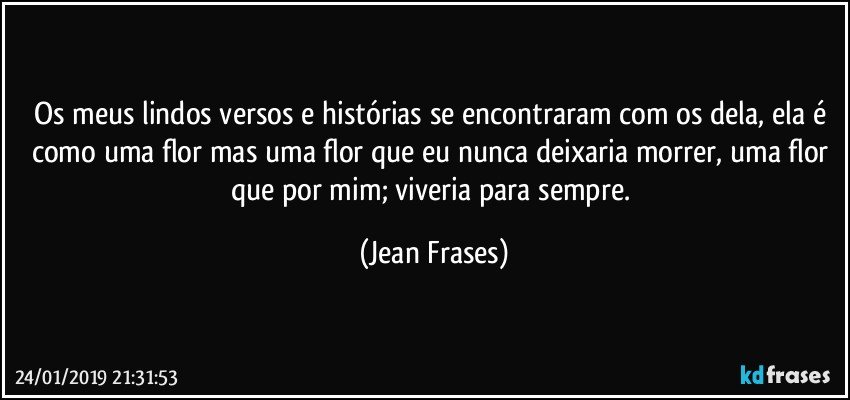 Os meus lindos versos e histórias se encontraram com os dela, ela é como uma flor mas uma flor que eu nunca deixaria morrer, uma flor que por mim; viveria para sempre. (Jean Frases)