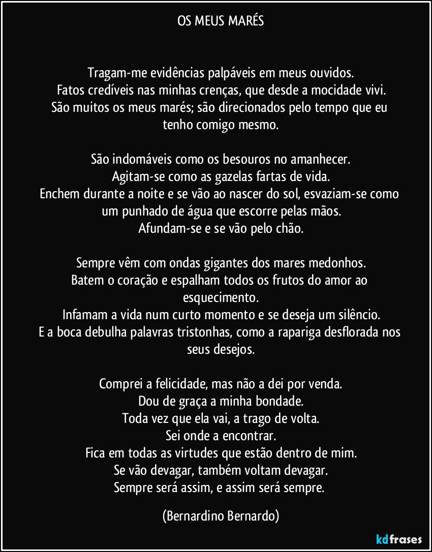 OS MEUS MARÉS


Tragam-me evidências palpáveis em meus ouvidos.
Fatos credíveis nas minhas crenças, que desde a mocidade vivi.
São muitos os meus marés; são direcionados pelo tempo que eu tenho comigo mesmo.

São indomáveis como os besouros no amanhecer.
Agitam-se como as gazelas fartas de vida.
Enchem durante a noite e se vão ao nascer do sol, esvaziam-se como um punhado de água que escorre pelas mãos.
Afundam-se e se vão pelo chão.

Sempre vêm com ondas gigantes dos mares medonhos.
Batem o coração e espalham todos os frutos do amor ao esquecimento.
Infamam a vida num curto momento e se deseja um silêncio.
E a boca debulha palavras tristonhas, como a rapariga desflorada nos seus desejos.

Comprei a felicidade, mas não a dei por venda.
Dou de graça a minha bondade.
Toda vez que ela vai, a trago de volta.
Sei onde a encontrar.
Fica em todas as virtudes que estão dentro de mim.
Se vão devagar, também voltam devagar.
Sempre será assim, e assim será sempre. (Bernardino Bernardo)