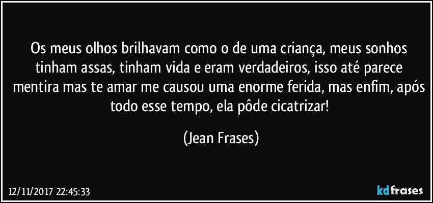 Os meus olhos brilhavam como o de uma criança, meus sonhos tinham assas, tinham vida e eram verdadeiros, isso até parece mentira mas te amar me causou uma enorme ferida, mas enfim, após todo esse tempo, ela pôde cicatrizar! (Jean Frases)