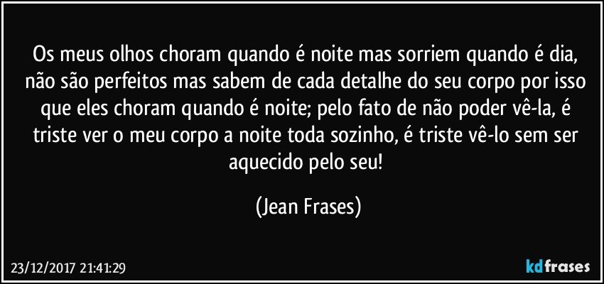 Os meus olhos choram quando é noite mas sorriem quando é dia, não são perfeitos mas sabem de cada detalhe do seu corpo por isso que eles choram quando é noite; pelo fato de não poder vê-la, é triste ver o meu corpo a noite toda sozinho, é triste vê-lo sem ser aquecido pelo seu! (Jean Frases)