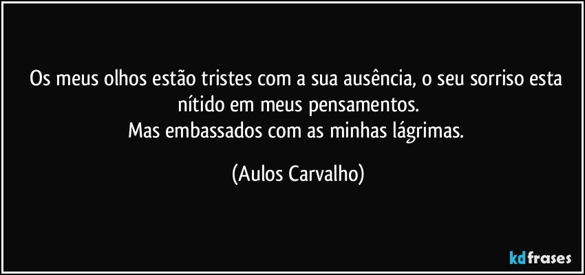 Os meus olhos estão tristes com a sua ausência, o seu sorriso esta nítido em meus pensamentos.
Mas embassados com as minhas lágrimas. (Aulos Carvalho)