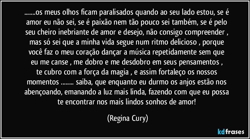 ...os meus olhos ficam paralisados quando ao seu lado estou, se é amor  eu  não sei, se é paixão nem tão pouco sei também,  se é pelo  seu cheiro inebriante de amor e desejo, não consigo compreender , mas   só sei que a minha vida segue  num ritmo delicioso , porque você faz o meu coração   dançar  a música  repetidamente sem que eu me canse ,  me dobro e me  desdobro  em   seus  pensamentos ,  te cubro  com a força da  magia , e assim  fortaleço   os  nossos  momentos ... saiba,   que  enquanto eu durmo  os anjos  estão nos abençoando,  emanando  a luz mais linda, fazendo com que eu possa  te encontrar  nos   mais  lindos sonhos de amor! (Regina Cury)