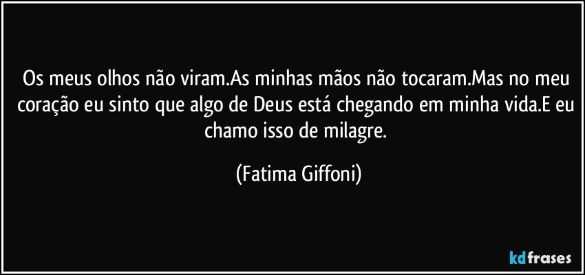 Os meus olhos não viram.As minhas mãos não tocaram.Mas no meu coração eu sinto que algo de Deus está chegando em minha vida.E eu chamo isso de milagre. (Fatima Giffoni)