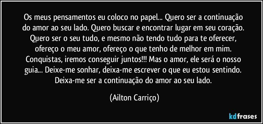 Os meus pensamentos eu coloco no papel... Quero ser a continuação do amor ao seu lado. Quero buscar e encontrar lugar em seu coração. Quero ser o seu tudo, e mesmo não tendo tudo para te oferecer, ofereço o meu amor, ofereço o que tenho de melhor em mim. Conquistas, iremos conseguir juntos!!! Mas o amor, ele será o nosso guia... Deixe-me sonhar, deixa-me escrever o que eu estou sentindo. Deixa-me ser a continuação do amor ao seu lado. (Ailton Carriço)