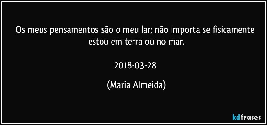 Os meus pensamentos são o meu lar; não importa se fisicamente estou em terra ou no mar.

2018-03-28 (Maria Almeida)