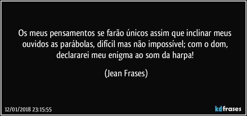 Os meus pensamentos se farão únicos assim que inclinar meus ouvidos as parábolas, difícil mas não impossível; com o dom, declararei meu enigma ao som da harpa! (Jean Frases)