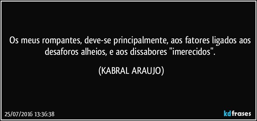 Os meus rompantes, deve-se principalmente, aos fatores ligados aos desaforos alheios, e aos dissabores "imerecidos". (KABRAL ARAUJO)