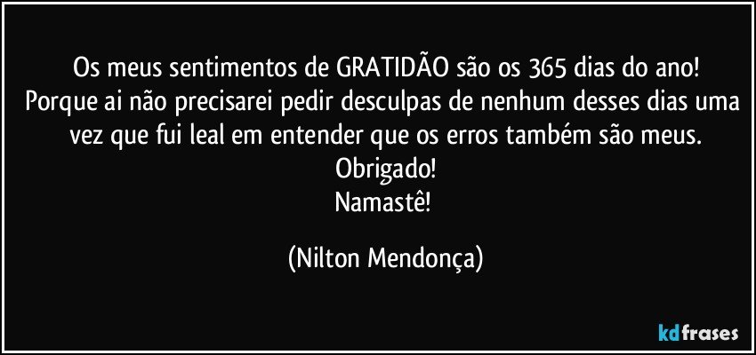 Os meus sentimentos de GRATIDÃO são os 365 dias do ano!
Porque ai não precisarei pedir desculpas de nenhum desses dias uma vez que fui leal em entender que os erros também são meus.
Obrigado!
Namastê! (Nilton Mendonça)