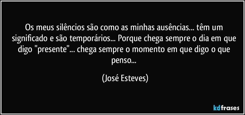 Os meus silêncios são como as minhas ausências... têm um significado e são temporários... Porque chega sempre o dia em que digo "presente"... chega sempre o momento em que digo o que penso... (José Esteves)