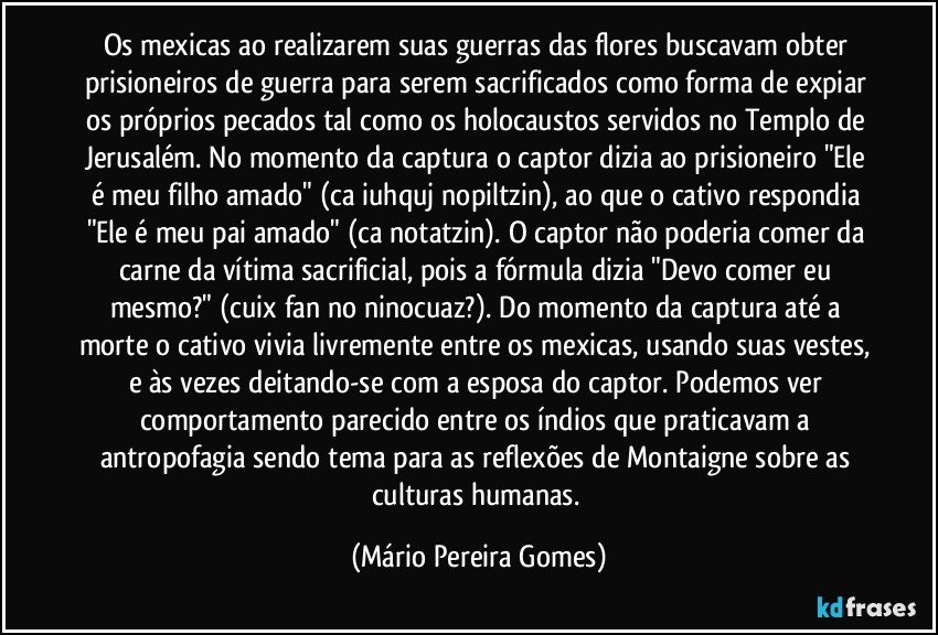 Os mexicas ao realizarem suas guerras das flores buscavam obter prisioneiros de guerra para serem sacrificados como forma de expiar os próprios pecados tal como os holocaustos servidos no Templo de Jerusalém. No momento da captura o captor dizia ao prisioneiro "Ele é meu filho amado" (ca iuhquj nopiltzin), ao que o cativo respondia "Ele é meu pai amado" (ca notatzin). O captor não poderia comer da carne da vítima sacrificial, pois a fórmula dizia "Devo comer eu mesmo?" (cuix fan no ninocuaz?). Do momento da captura até a morte o cativo vivia livremente entre os mexicas, usando suas vestes, e às vezes deitando-se com a esposa do captor. Podemos ver comportamento parecido entre os índios que praticavam a antropofagia sendo tema para as reflexões de Montaigne sobre as culturas humanas. (Mário Pereira Gomes)