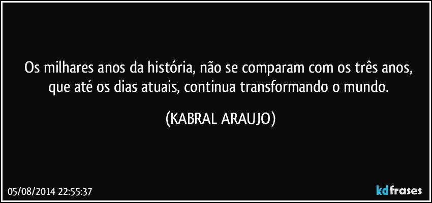Os milhares anos da história, não se comparam com os três anos, que até os dias atuais, continua transformando o mundo. (KABRAL ARAUJO)