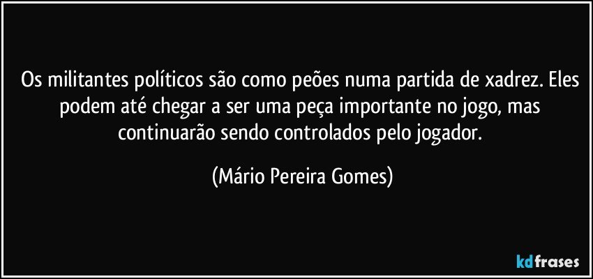 Os militantes políticos são como peões numa partida de xadrez. Eles podem até chegar a ser uma peça importante no jogo, mas continuarão sendo controlados pelo jogador. (Mário Pereira Gomes)