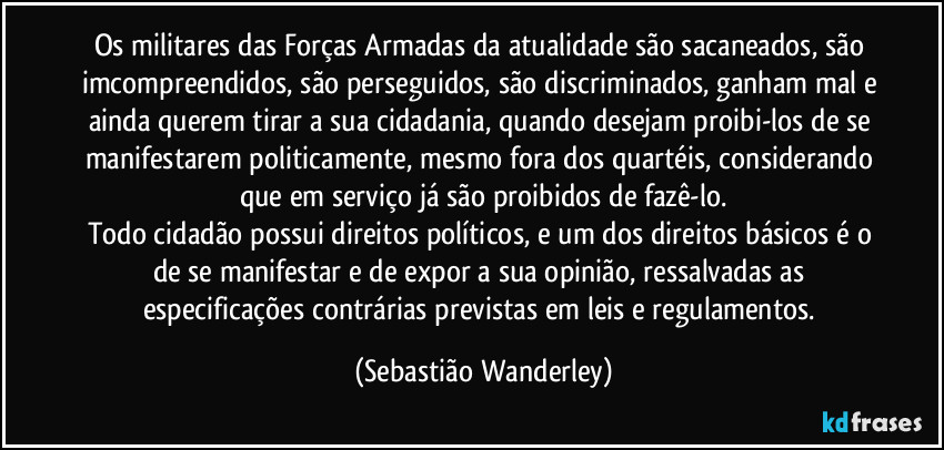 Os militares das Forças Armadas da atualidade são sacaneados, são imcompreendidos, são perseguidos, são discriminados, ganham mal e ainda querem tirar a sua cidadania, quando desejam proibi-los de se manifestarem politicamente, mesmo fora dos quartéis, considerando que em serviço já são proibidos de fazê-lo.
Todo cidadão possui direitos políticos, e  um dos direitos básicos é o de se manifestar e de expor a sua opinião, ressalvadas as especificações contrárias previstas em leis e regulamentos. (Sebastião Wanderley)