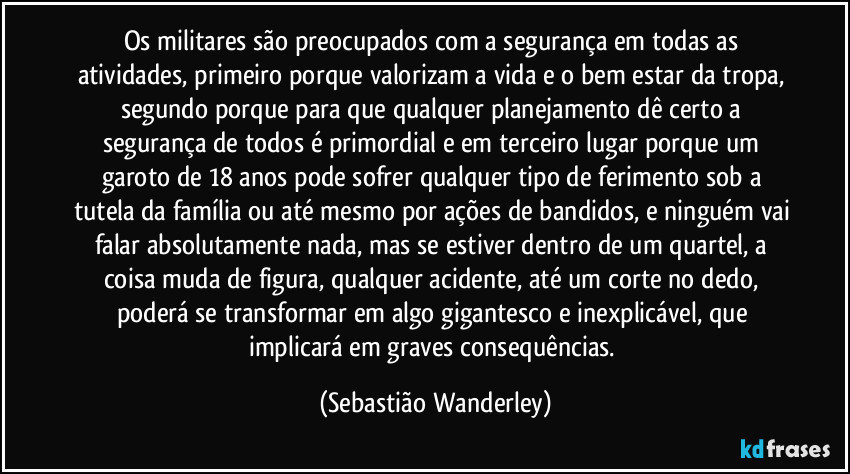 Os militares são preocupados com a segurança em todas as atividades, primeiro porque valorizam a vida e o bem estar da tropa, segundo porque para que qualquer planejamento dê certo a segurança de todos é primordial e em terceiro lugar porque um garoto de 18 anos pode sofrer qualquer tipo de ferimento sob a tutela da família ou até mesmo por ações de bandidos, e ninguém vai falar absolutamente nada, mas se estiver dentro de um quartel, a coisa muda de figura, qualquer acidente, até um corte no dedo, poderá se transformar em algo gigantesco e inexplicável, que implicará em graves consequências. (Sebastião Wanderley)