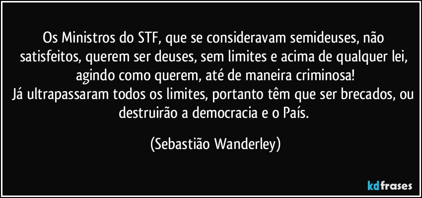 Os Ministros do STF, que se consideravam semideuses, não satisfeitos, querem ser deuses, sem limites e acima de qualquer lei, agindo como querem, até de maneira criminosa!
Já ultrapassaram todos os limites, portanto têm que ser brecados, ou destruirão a democracia e o País. (Sebastião Wanderley)