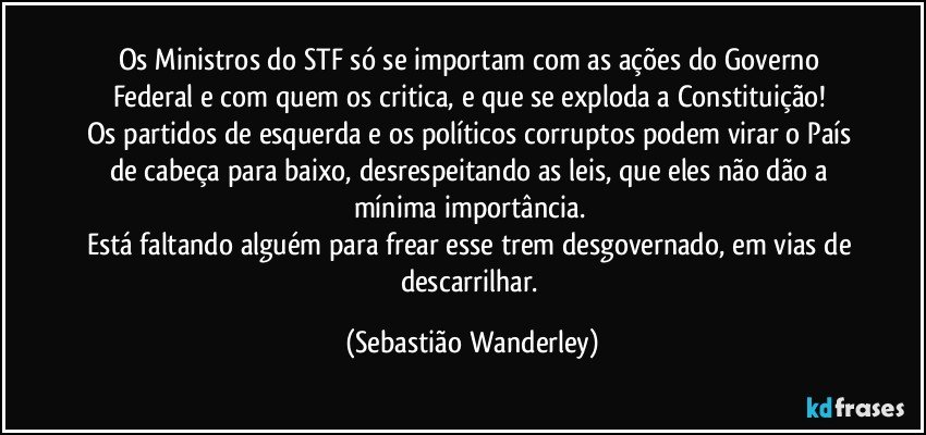 Os Ministros do STF só se importam com as ações do Governo Federal e com quem os critica, e que se exploda a Constituição! 
Os partidos de esquerda e os políticos corruptos podem virar o País de cabeça para baixo, desrespeitando as leis, que eles não dão a mínima importância. 
Está faltando alguém para frear esse trem desgovernado, em vias de descarrilhar. (Sebastião Wanderley)