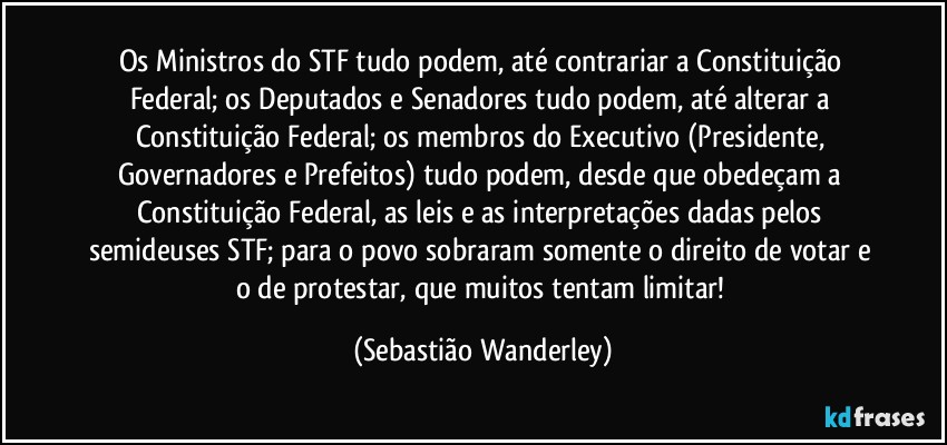 Os Ministros do STF tudo podem, até contrariar a Constituição Federal; os Deputados e Senadores tudo podem, até alterar a Constituição Federal; os membros do Executivo (Presidente, Governadores e Prefeitos) tudo podem, desde que obedeçam a Constituição Federal, as leis e as interpretações dadas pelos semideuses STF; para o povo sobraram somente o direito de votar e o de protestar, que muitos tentam limitar! (Sebastião Wanderley)