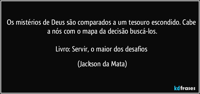 Os mistérios de Deus são comparados a um tesouro escondido. Cabe a nós com o mapa da decisão buscá-los.

Livro: Servir, o maior dos desafios (Jackson da Mata)