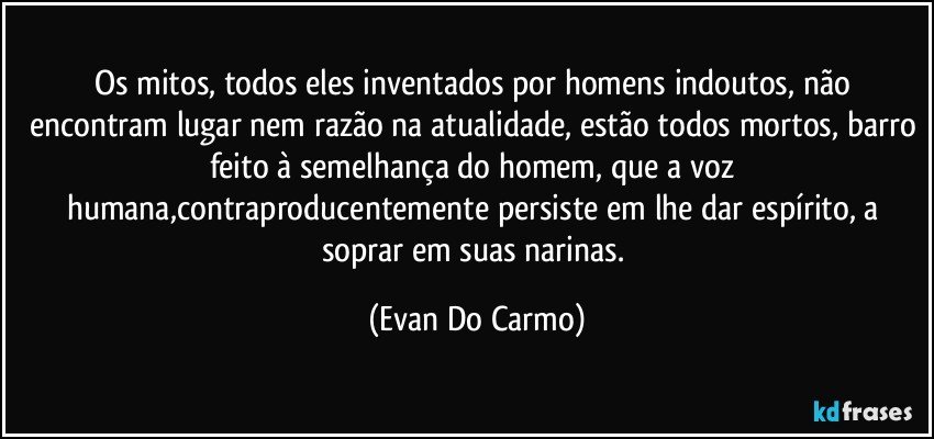 Os mitos, todos eles inventados por homens indoutos, não encontram lugar nem razão na atualidade, estão todos mortos, barro feito à semelhança do homem, que a voz humana,contraproducentemente persiste em lhe dar espírito, a soprar em suas narinas. (Evan Do Carmo)