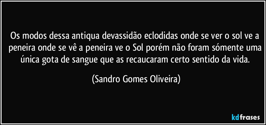 Os modos dessa antiqua devassidão eclodidas onde se ver o sol ve a peneira onde se vê a peneira ve o Sol porém não foram sómente uma única gota de sangue que as recaucaram certo sentido da vida. (Sandro Gomes Oliveira)