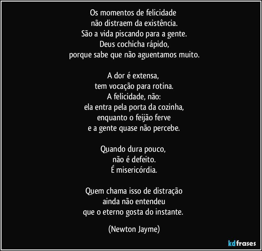 Os momentos de felicidade 
não distraem da existência.
São a vida piscando para a gente.
Deus cochicha rápido,
porque sabe que não aguentamos muito.

A dor é extensa, 
tem vocação para rotina.
A felicidade, não:
ela entra pela porta da cozinha,
enquanto o feijão ferve
e a gente quase não percebe.

Quando dura pouco, 
não é defeito.
É misericórdia.

Quem chama isso de distração
ainda não entendeu
que o eterno gosta do instante. (Newton Jayme)