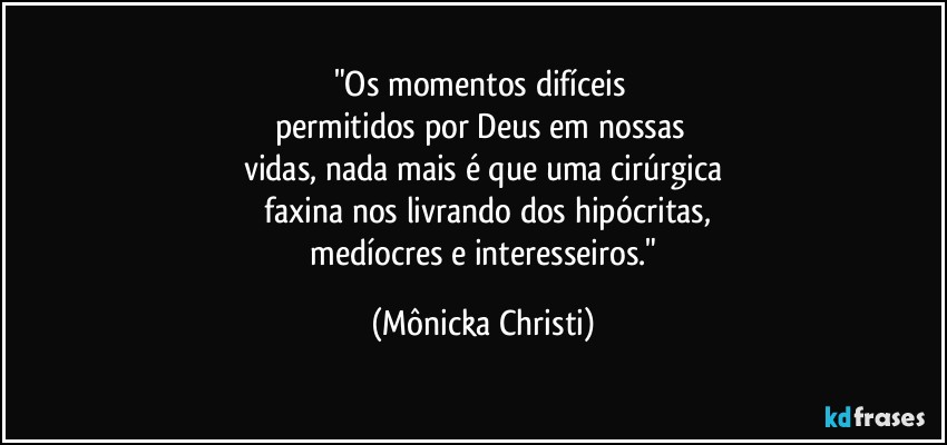 "Os momentos difíceis 
permitidos por Deus em nossas 
vidas, nada mais é que uma cirúrgica
 faxina nos livrando dos hipócritas,
 medíocres e interesseiros." (Mônicka Christi)