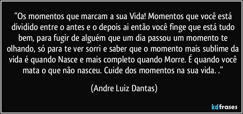 “Os momentos que marcam a sua Vida! Momentos que você está dividido entre o antes e o depois ai então você finge que está tudo bem, para fugir de alguém que um dia passou um momento te olhando, só para te ver sorri e saber que o momento mais sublime da vida é quando Nasce e mais completo quando Morre. É quando você mata o que não nasceu. Cuide dos momentos na sua vida. .” (Andre Luiz Dantas)