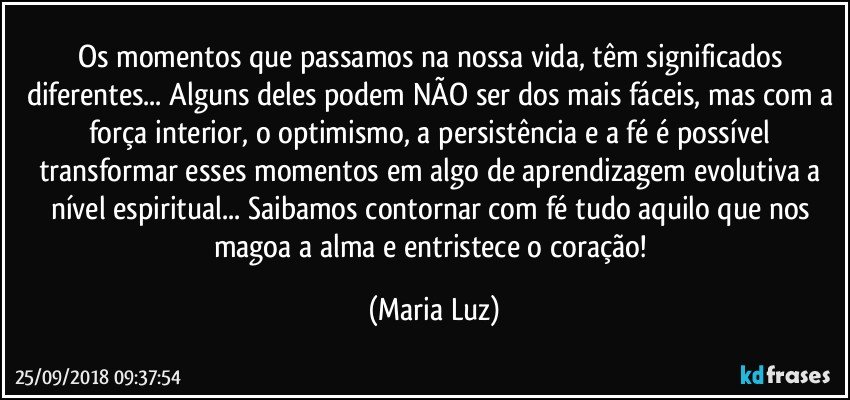 Os momentos que passamos na nossa vida, têm significados diferentes... Alguns deles podem NÃO ser dos mais fáceis, mas com a força interior, o optimismo, a persistência e a fé é possível transformar esses momentos em algo de aprendizagem evolutiva a nível espiritual... Saibamos contornar com fé tudo aquilo que nos magoa a alma e entristece o coração! (Maria Luz)