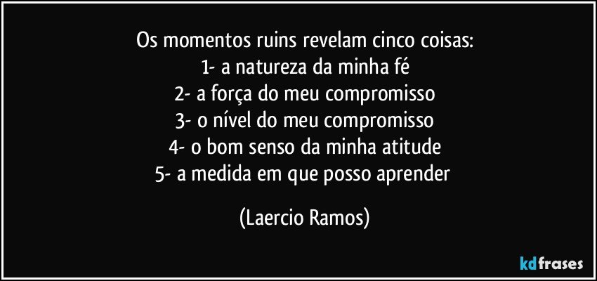 Os momentos ruins revelam cinco coisas:
1- a natureza da minha fé
2- a força do meu compromisso
3- o nível do meu compromisso
4- o bom senso da minha atitude
5- a medida em que posso aprender (Laercio Ramos)