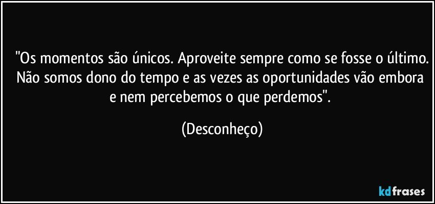 "Os momentos são únicos. Aproveite sempre como se fosse o último.
Não somos dono do tempo e as vezes as oportunidades vão embora e nem percebemos o que perdemos". (Desconheço)