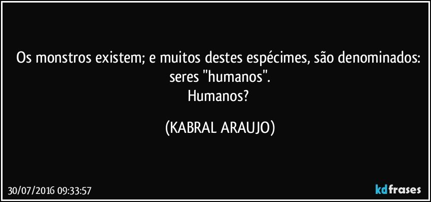 Os monstros existem; e muitos destes espécimes, são denominados: seres "humanos".
Humanos? (KABRAL ARAUJO)