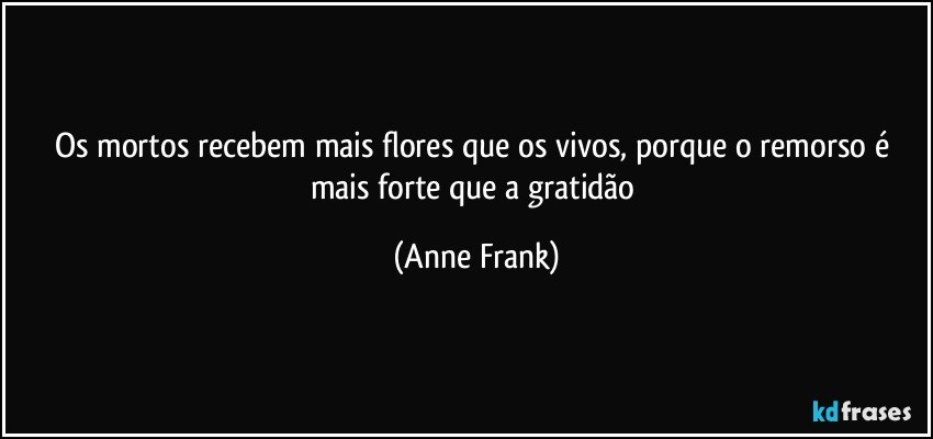 Os mortos recebem mais flores que os vivos, porque o remorso é mais forte que a gratidão (Anne Frank)