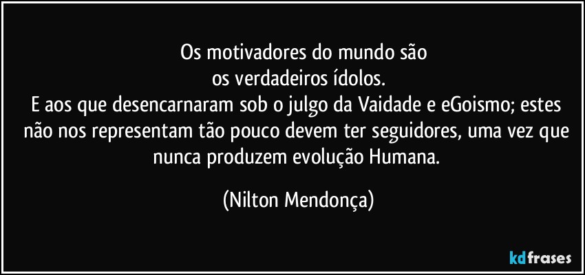 ⁠⁠Os motivadores do mundo são
os verdadeiros ídolos.
E aos que desencarnaram sob o julgo da Vaidade e eGoismo; estes não nos representam tão pouco devem ter seguidores, uma vez que nunca produzem evolução Humana. (Nilton Mendonça)