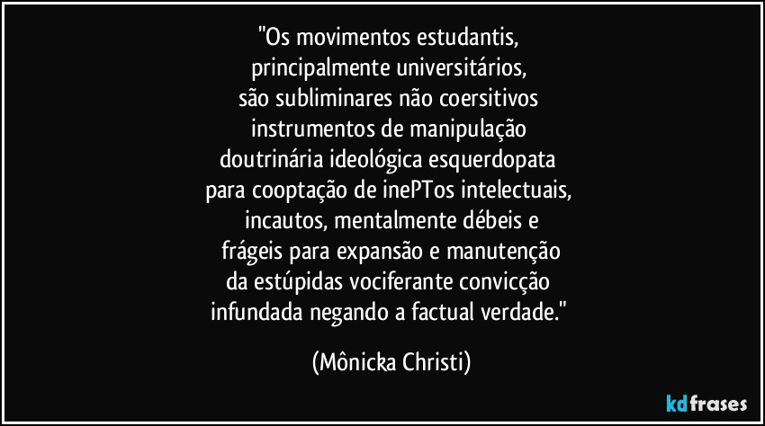 "Os movimentos estudantis,
principalmente universitários,
são subliminares não coersitivos
instrumentos de manipulação
doutrinária ideológica esquerdopata
para cooptação de inePTos intelectuais,
incautos, mentalmente débeis e
frágeis para expansão e manutenção
da estúpidas vociferante convicção
infundada negando a factual verdade." (Mônicka Christi)