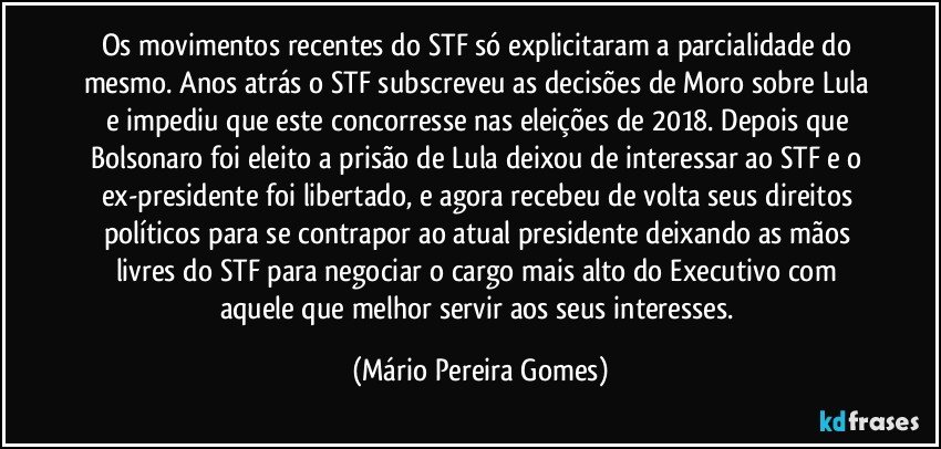 Os movimentos recentes do STF só explicitaram a parcialidade do mesmo. Anos atrás o STF subscreveu as decisões de Moro sobre Lula e impediu que este concorresse nas eleições de 2018. Depois que Bolsonaro foi eleito a prisão de Lula deixou de interessar ao STF e o ex-presidente foi libertado, e agora recebeu de volta seus direitos políticos para se contrapor ao atual presidente deixando as mãos livres do STF para negociar o cargo mais alto do Executivo com aquele que melhor servir aos seus interesses. (Mário Pereira Gomes)